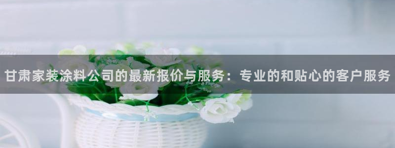 和记pc：甘肃家装涂料公司的最新报价与服务：专业的和贴心的客户服务