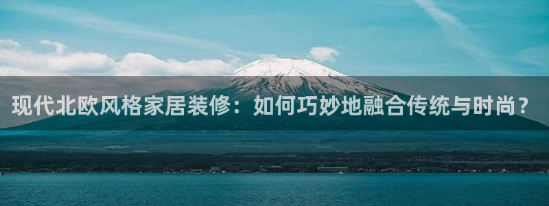 官方和记国际平台登录：现代北欧风格家居装修：如何巧妙地融合传统与时尚？