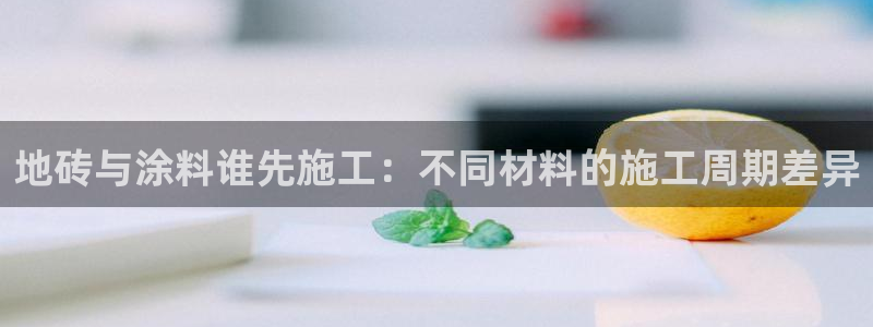 官方和记国际平台登录：地砖与涂料谁先施工：不同材料的施工周期差异